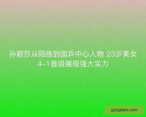 孙颖莎从陪练到国乒中心人物 23岁美女4-1晋级展现强大实力
