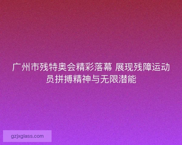 广州市残特奥会精彩落幕 展现残障运动员拼搏精神与无限潜能