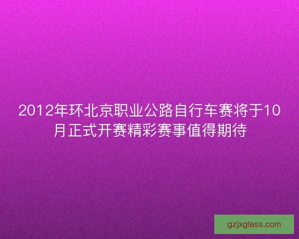 2012年环北京职业公路自行车赛将于10月正式开赛精彩赛事值得期待