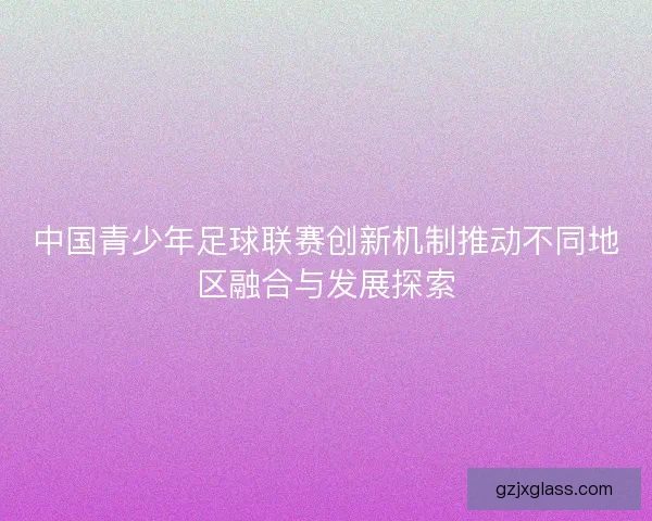 中国青少年足球联赛创新机制推动不同地区融合与发展探索