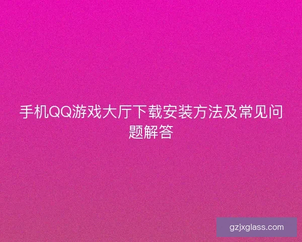 手机QQ游戏大厅下载安装方法及常见问题解答