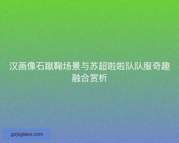 汉画像石蹴鞠场景与苏超啦啦队队服奇趣融合赏析