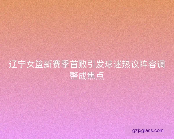 辽宁女篮新赛季首败引发球迷热议阵容调整成焦点